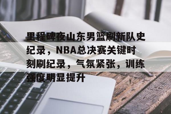 里程碑夜山东男篮刷新队史纪录，NBA总决赛关键时刻刷纪录，气氛紧张，训练强度明显提升的简单介绍-Kaiyun手机登录